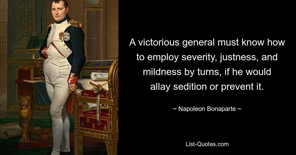 A victorious general must know how to employ severity, justness, and mildness by turns, if he would allay sedition or prevent it. — © Napoleon Bonaparte