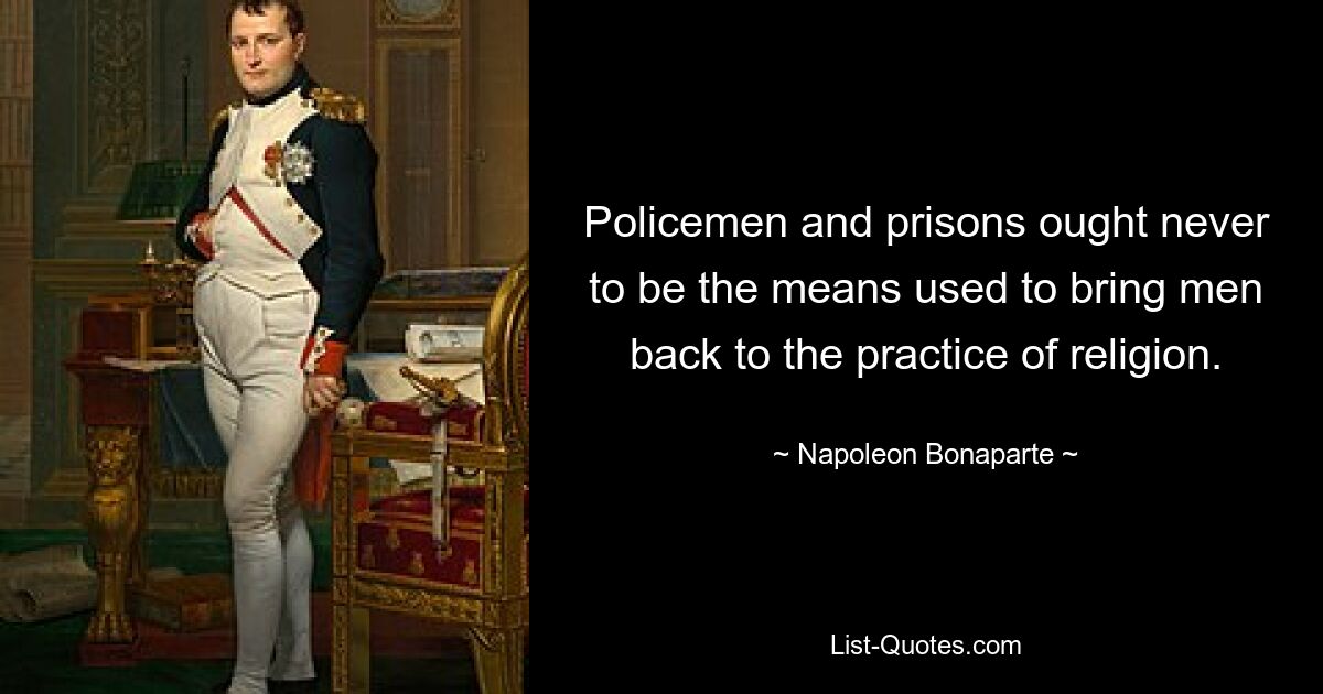 Policemen and prisons ought never to be the means used to bring men back to the practice of religion. — © Napoleon Bonaparte