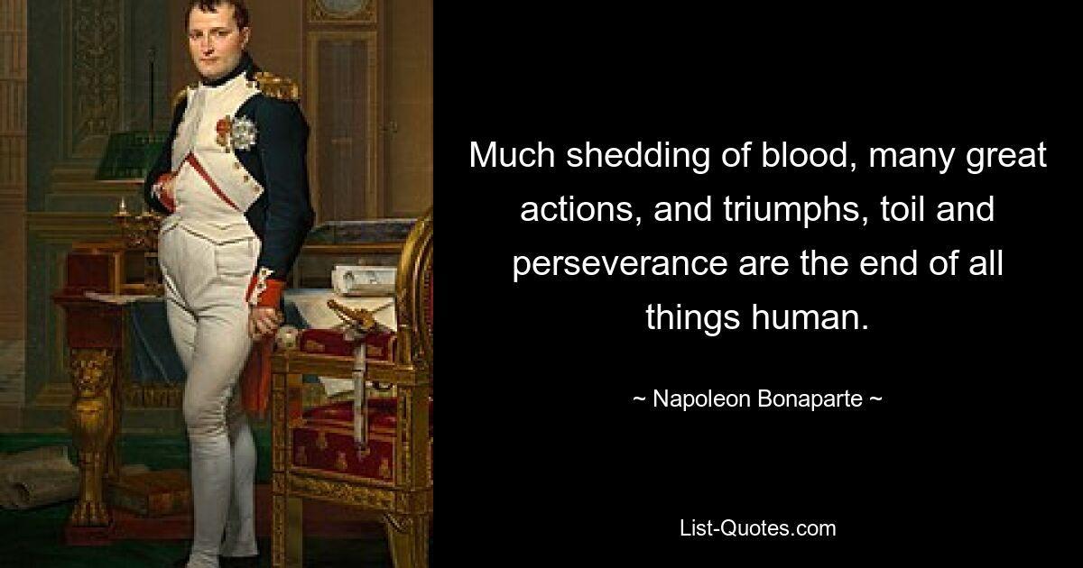 Much shedding of blood, many great actions, and triumphs, toil and perseverance are the end of all things human. — © Napoleon Bonaparte