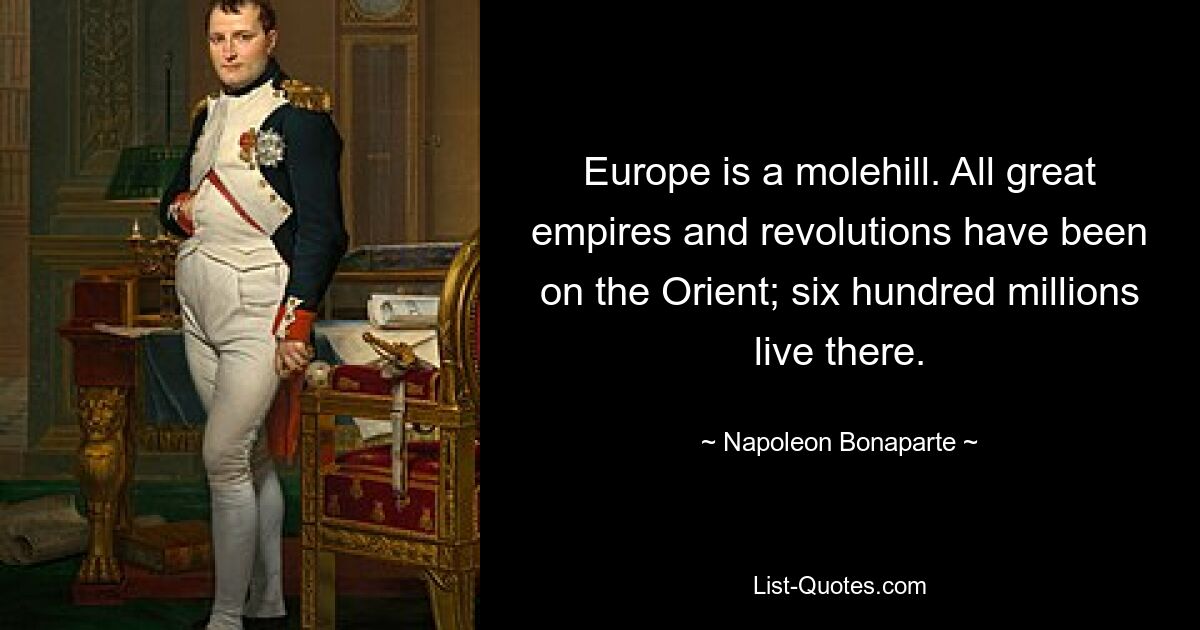 Europe is a molehill. All great empires and revolutions have been on the Orient; six hundred millions live there. — © Napoleon Bonaparte