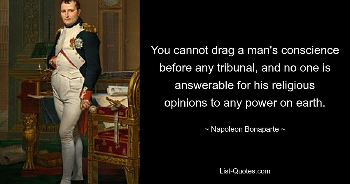 You cannot drag a man's conscience before any tribunal, and no one is answerable for his religious opinions to any power on earth. — © Napoleon Bonaparte