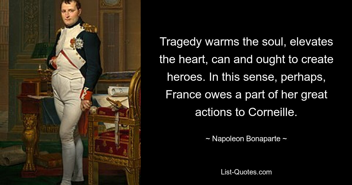 Tragedy warms the soul, elevates the heart, can and ought to create heroes. In this sense, perhaps, France owes a part of her great actions to Corneille. — © Napoleon Bonaparte