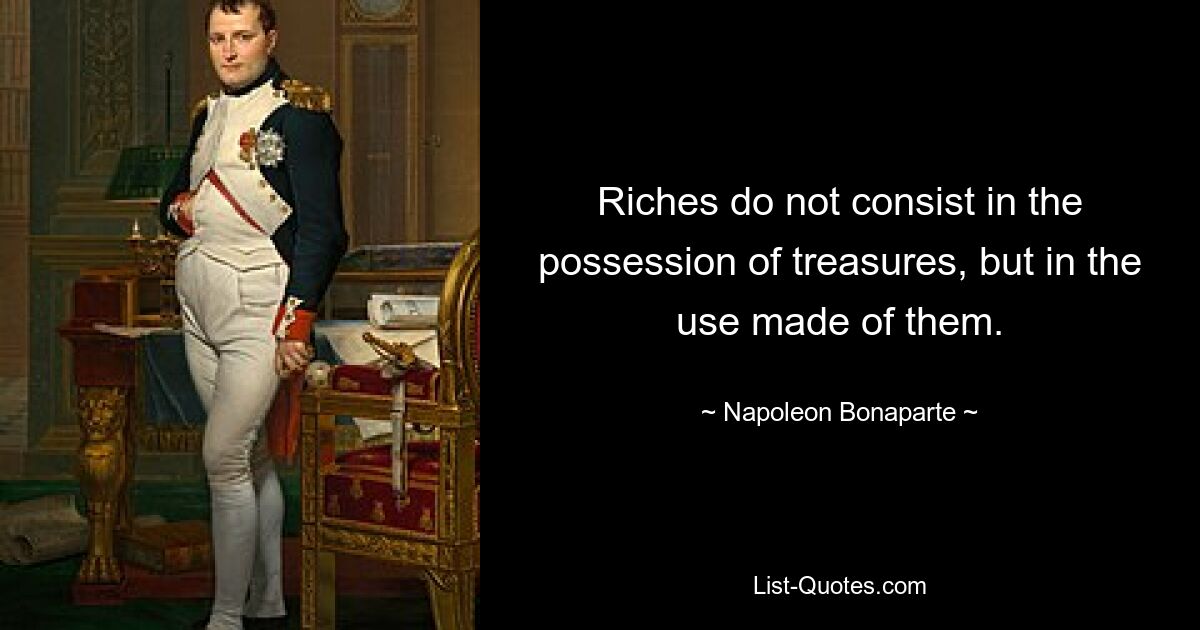 Riches do not consist in the possession of treasures, but in the use made of them. — © Napoleon Bonaparte