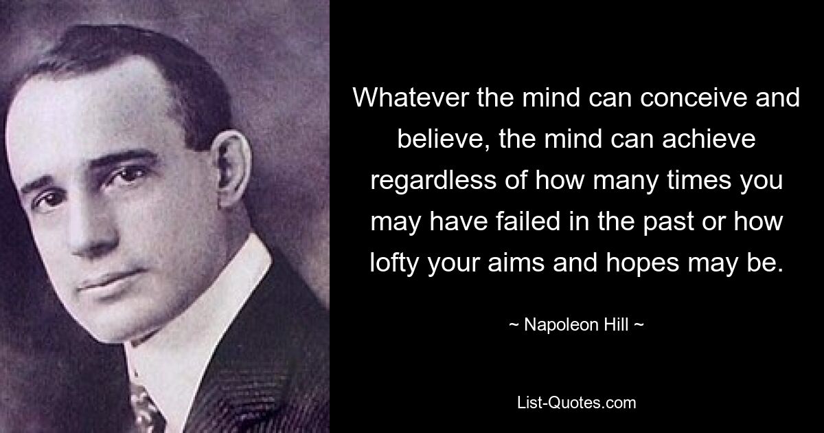 Whatever the mind can conceive and believe, the mind can achieve regardless of how many times you may have failed in the past or how lofty your aims and hopes may be. — © Napoleon Hill