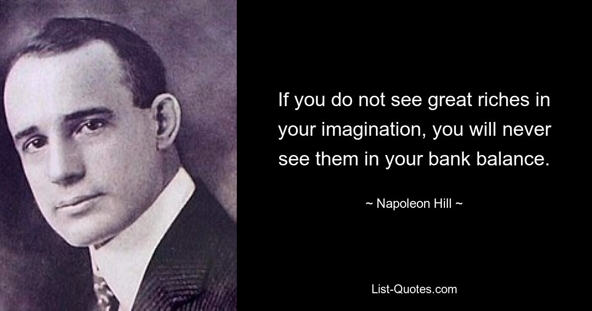 If you do not see great riches in your imagination, you will never see them in your bank balance. — © Napoleon Hill