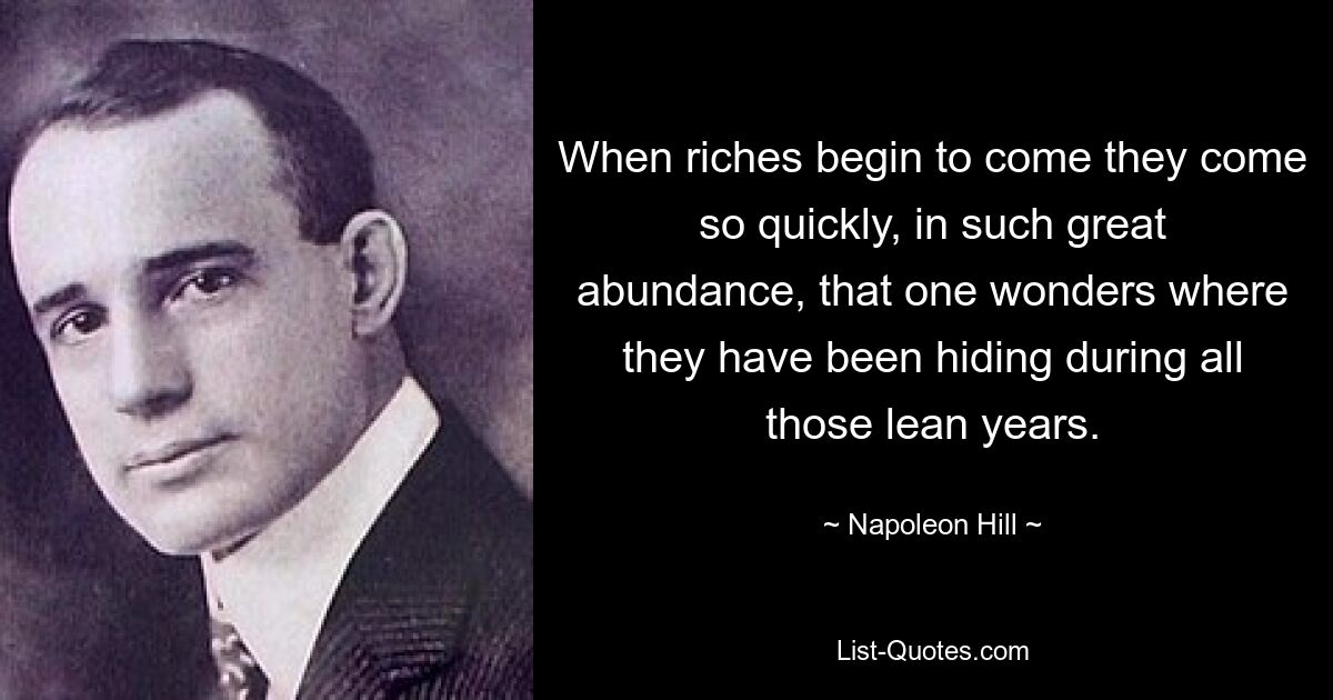 When riches begin to come they come so quickly, in such great abundance, that one wonders where they have been hiding during all those lean years. — © Napoleon Hill