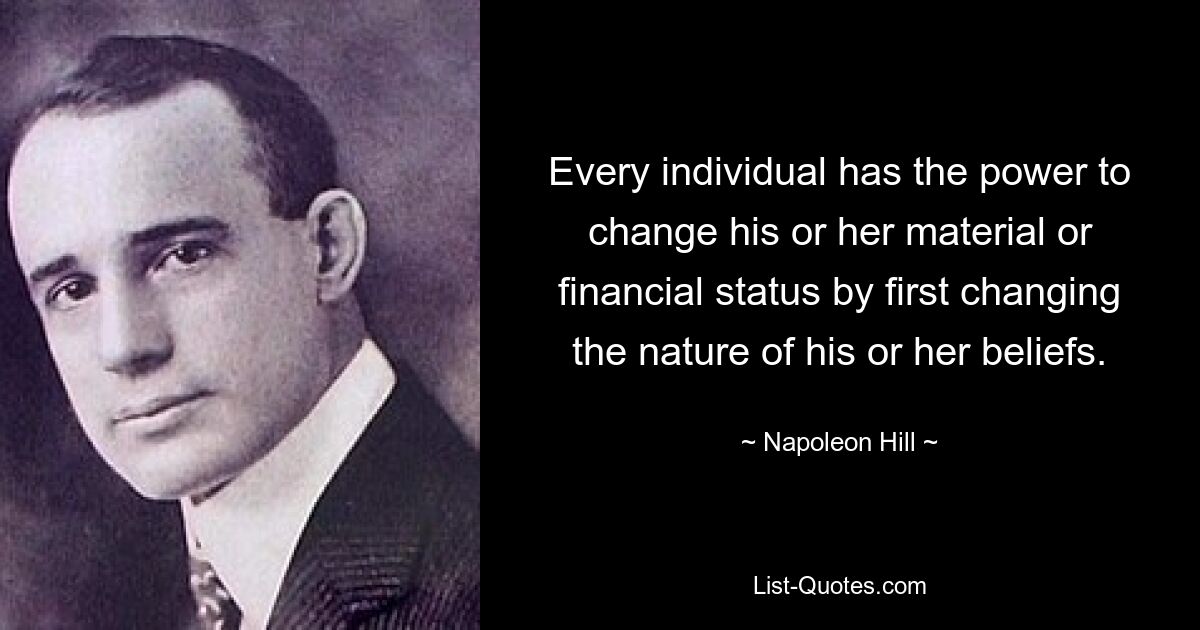 Every individual has the power to change his or her material or financial status by first changing the nature of his or her beliefs. — © Napoleon Hill