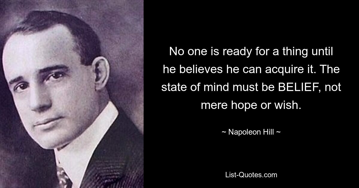 No one is ready for a thing until he believes he can acquire it. The state of mind must be BELIEF, not mere hope or wish. — © Napoleon Hill