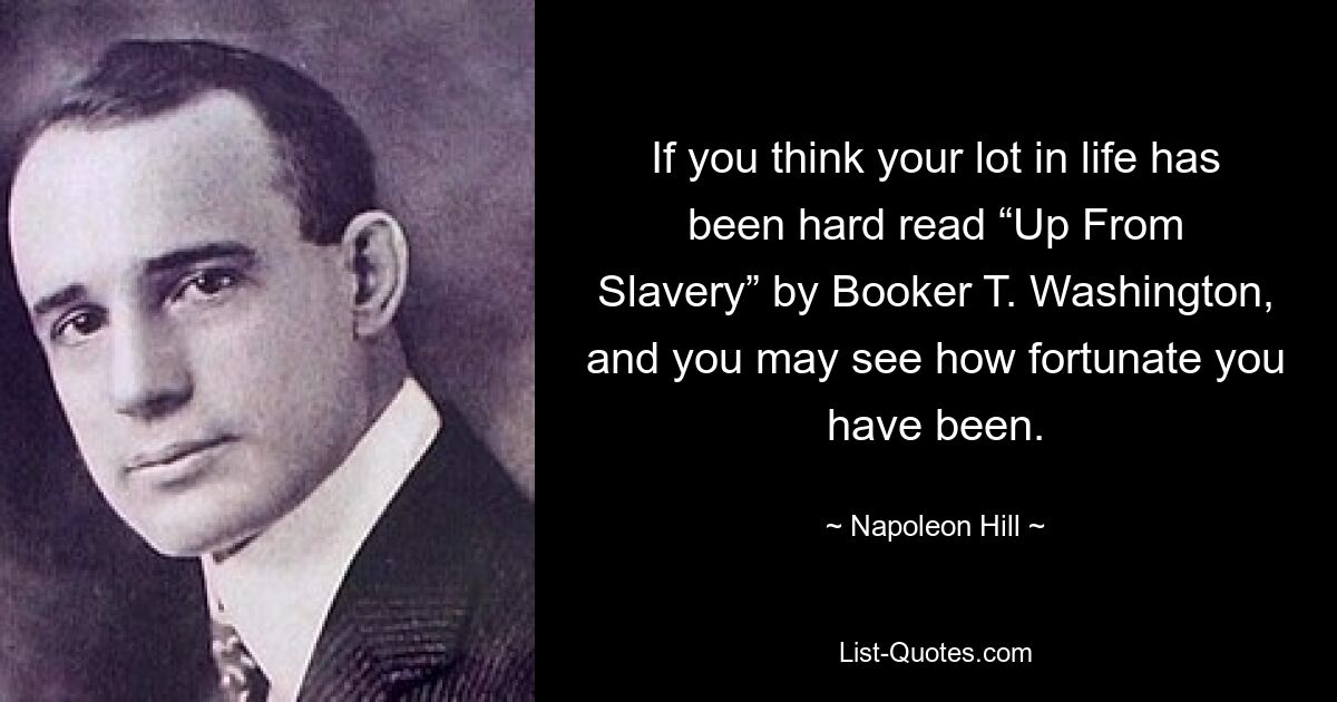 If you think your lot in life has been hard read “Up From Slavery” by Booker T. Washington, and you may see how fortunate you have been. — © Napoleon Hill