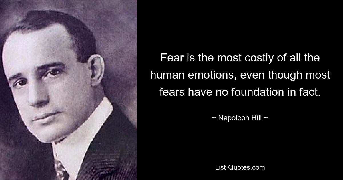 Fear is the most costly of all the human emotions, even though most fears have no foundation in fact. — © Napoleon Hill