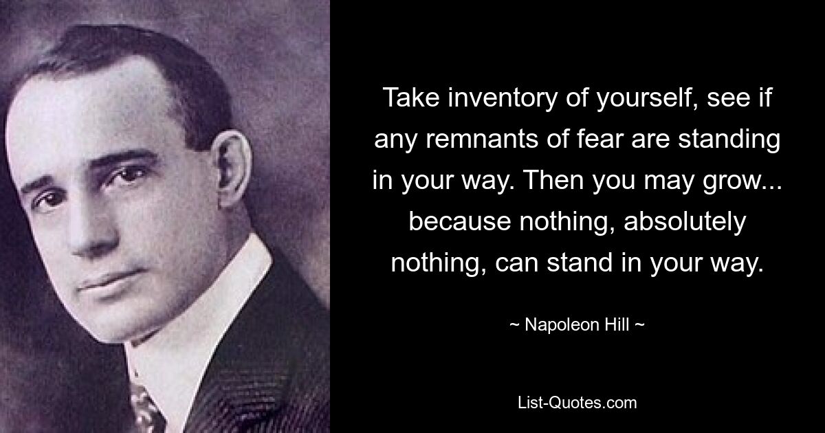 Take inventory of yourself, see if any remnants of fear are standing in your way. Then you may grow... because nothing, absolutely nothing, can stand in your way. — © Napoleon Hill