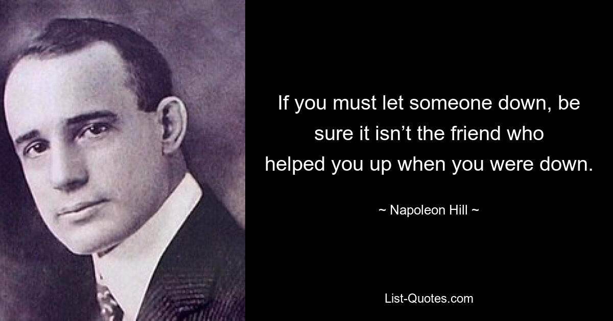 If you must let someone down, be sure it isn’t the friend who helped you up when you were down. — © Napoleon Hill