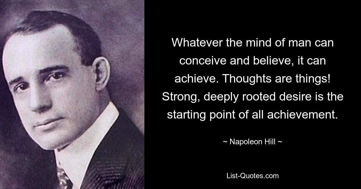 Whatever the mind of man can conceive and believe, it can achieve. Thoughts are things! Strong, deeply rooted desire is the starting point of all achievement. — © Napoleon Hill