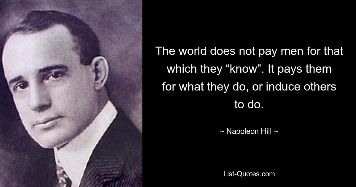 The world does not pay men for that which they “know”. It pays them for what they do, or induce others to do. — © Napoleon Hill