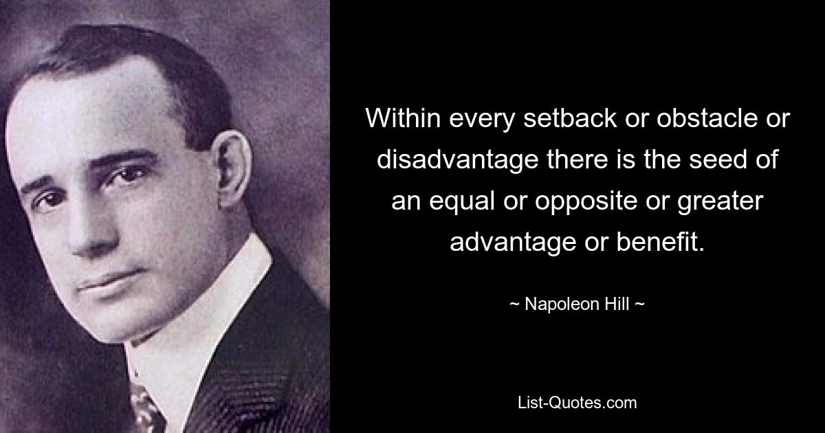 Within every setback or obstacle or disadvantage there is the seed of an equal or opposite or greater advantage or benefit. — © Napoleon Hill