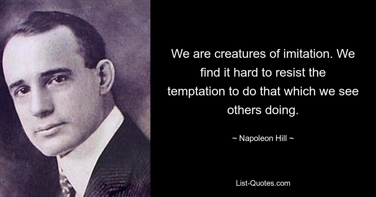 We are creatures of imitation. We find it hard to resist the temptation to do that which we see others doing. — © Napoleon Hill