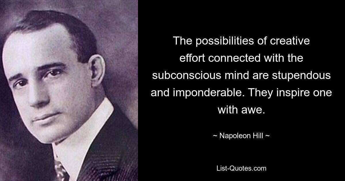 The possibilities of creative effort connected with the subconscious mind are stupendous and imponderable. They inspire one with awe. — © Napoleon Hill