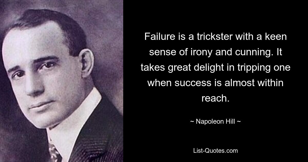 Failure is a trickster with a keen sense of irony and cunning. It takes great delight in tripping one when success is almost within reach. — © Napoleon Hill