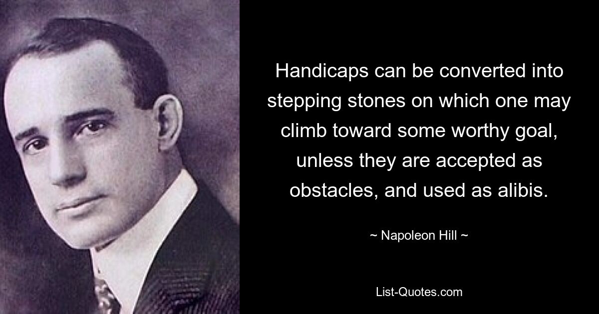 Handicaps can be converted into stepping stones on which one may climb toward some worthy goal, unless they are accepted as obstacles, and used as alibis. — © Napoleon Hill