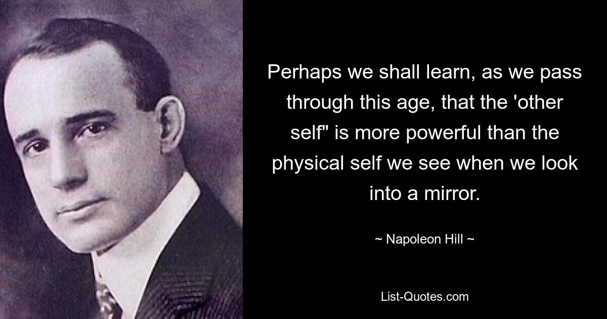 Perhaps we shall learn, as we pass through this age, that the 'other self" is more powerful than the physical self we see when we look into a mirror. — © Napoleon Hill