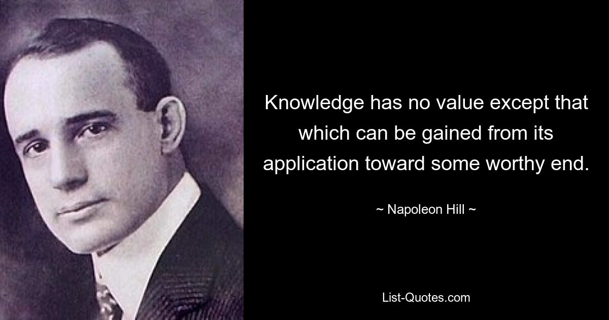 Knowledge has no value except that which can be gained from its application toward some worthy end. — © Napoleon Hill