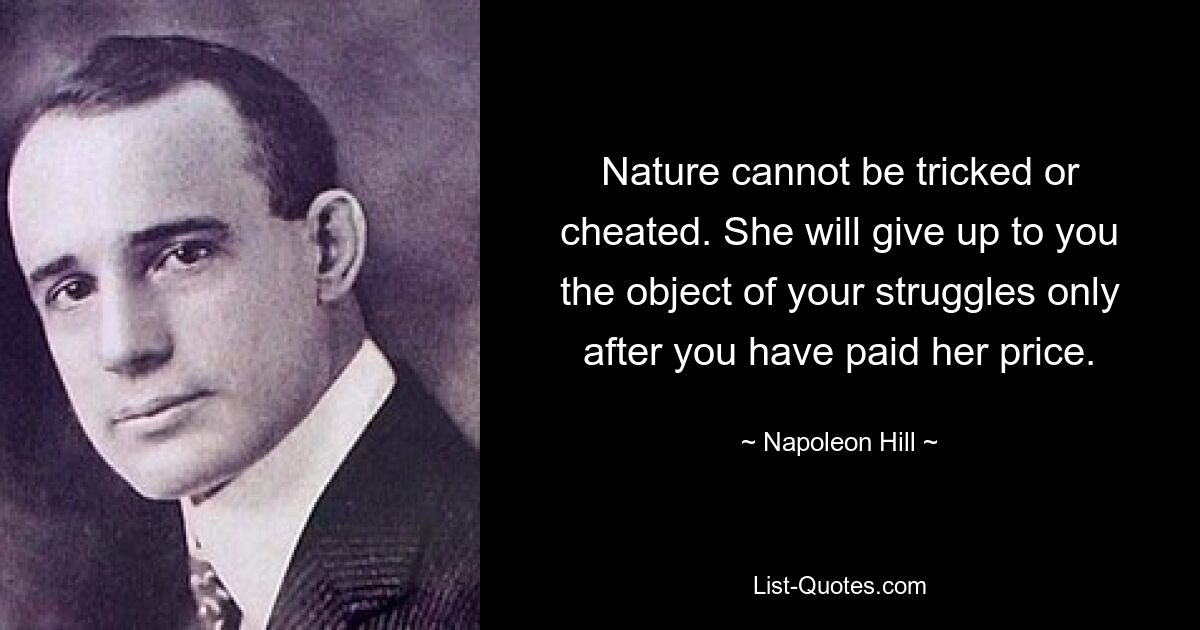 Nature cannot be tricked or cheated. She will give up to you the object of your struggles only after you have paid her price. — © Napoleon Hill