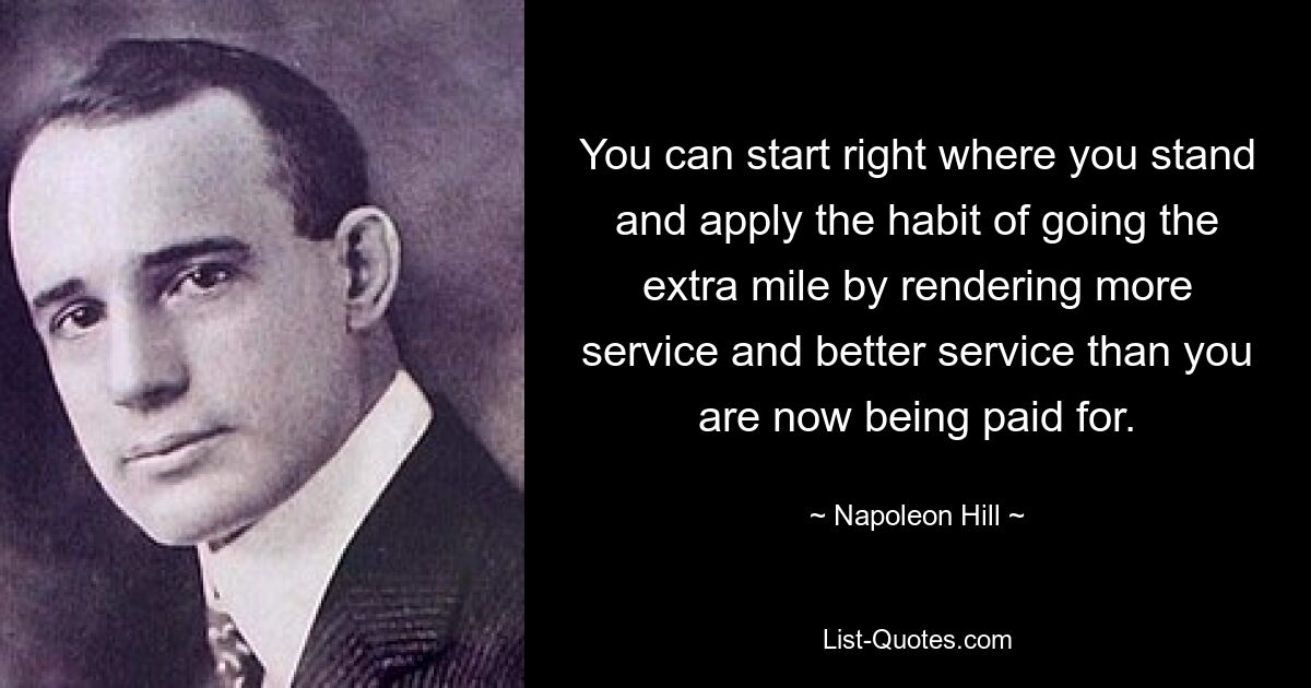 Sie können genau dort beginnen, wo Sie stehen, und es sich zur Gewohnheit machen, noch einen Schritt weiter zu gehen, indem Sie mehr und einen besseren Service bieten, als Ihnen derzeit bezahlt wird. — © Napoleon Hill