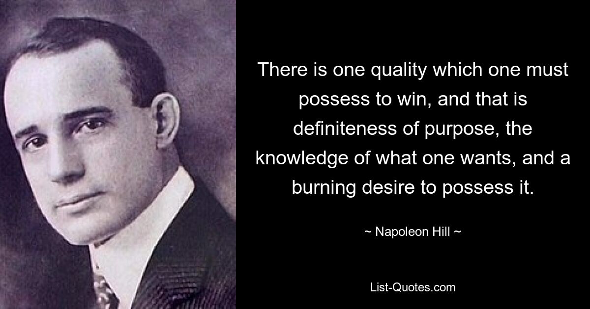 There is one quality which one must possess to win, and that is definiteness of purpose, the knowledge of what one wants, and a burning desire to possess it. — © Napoleon Hill