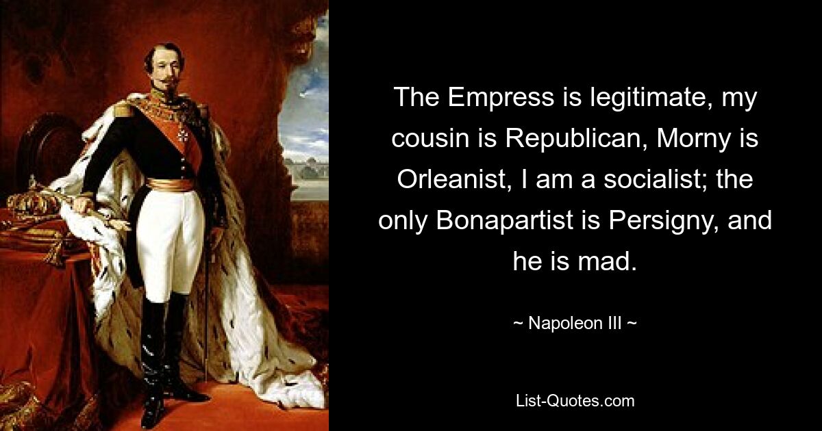 The Empress is legitimate, my cousin is Republican, Morny is Orleanist, I am a socialist; the only Bonapartist is Persigny, and he is mad. — © Napoleon III