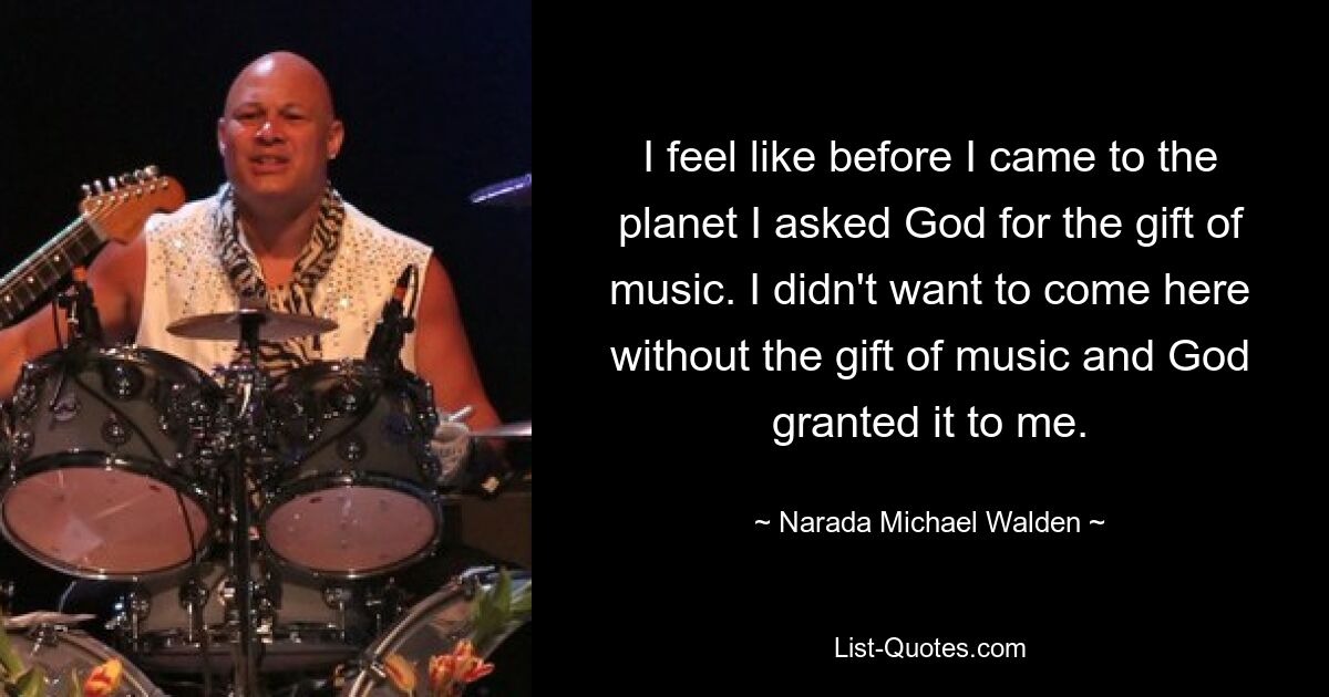 I feel like before I came to the planet I asked God for the gift of music. I didn't want to come here without the gift of music and God granted it to me. — © Narada Michael Walden