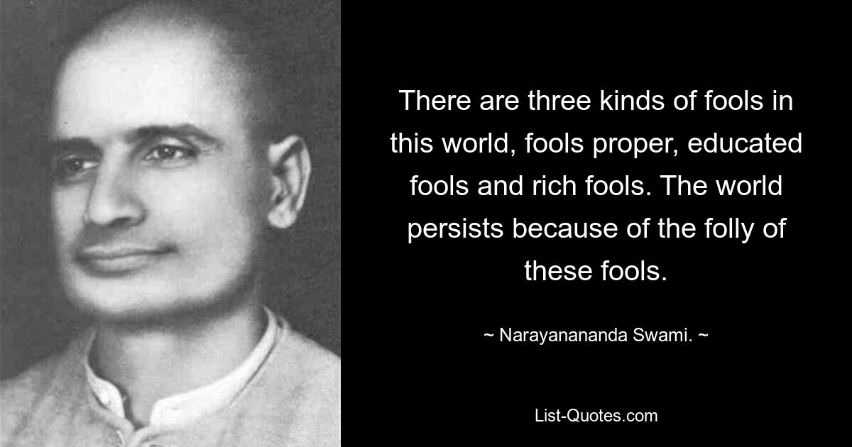 There are three kinds of fools in this world, fools proper, educated fools and rich fools. The world persists because of the folly of these fools. — © Narayanananda Swami.