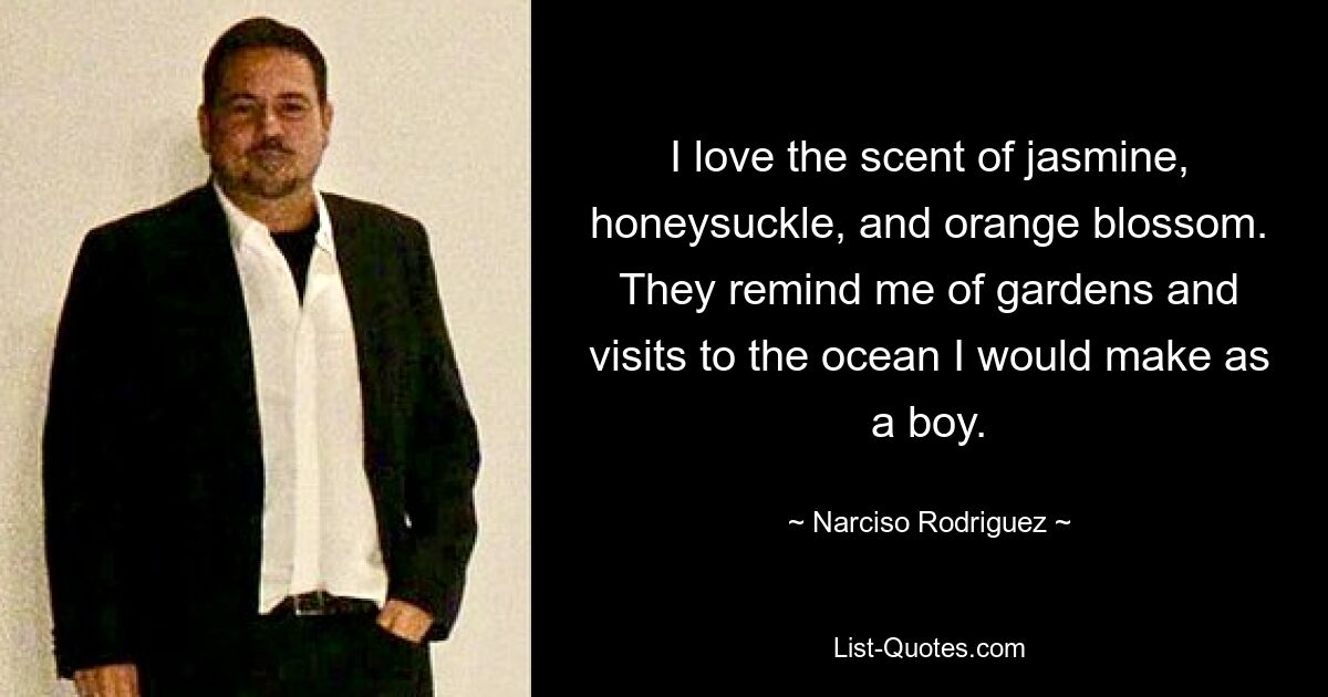 I love the scent of jasmine, honeysuckle, and orange blossom. They remind me of gardens and visits to the ocean I would make as a boy. — © Narciso Rodriguez