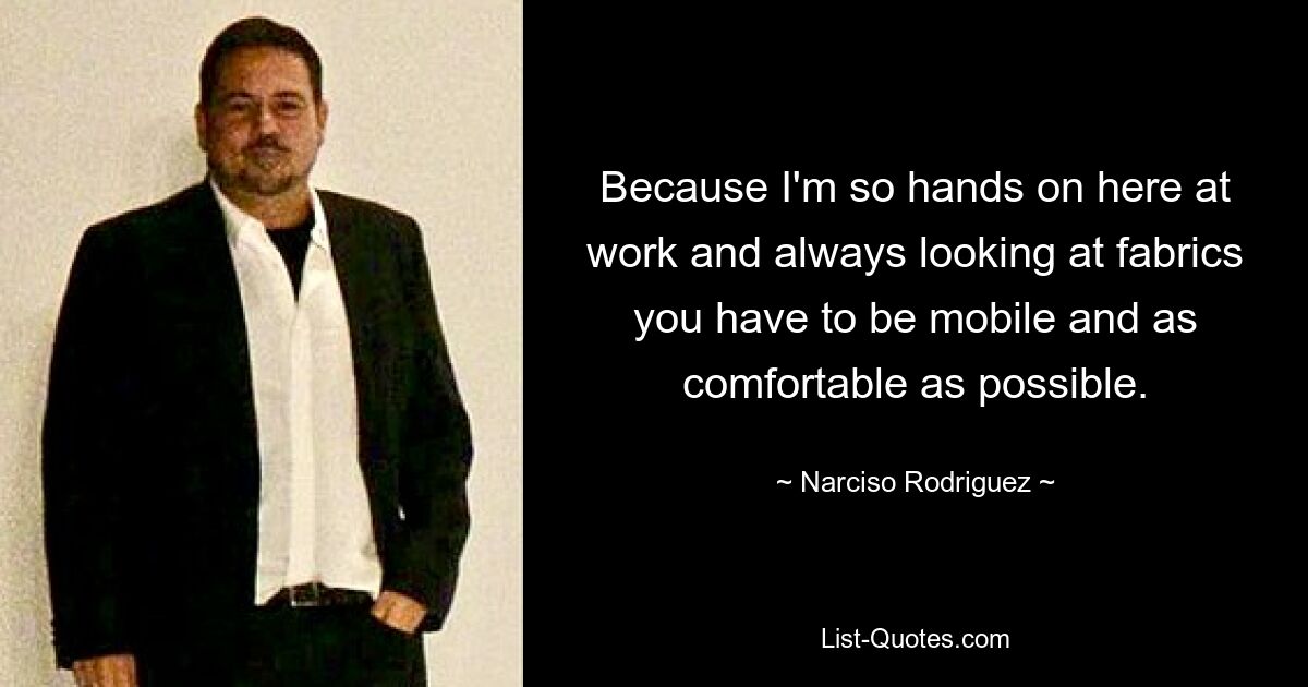 Because I'm so hands on here at work and always looking at fabrics you have to be mobile and as comfortable as possible. — © Narciso Rodriguez