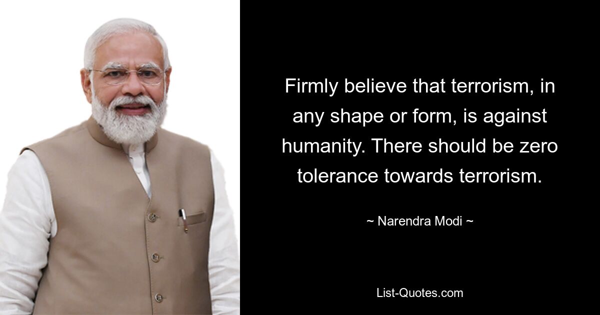 Firmly believe that terrorism, in any shape or form, is against humanity. There should be zero tolerance towards terrorism. — © Narendra Modi