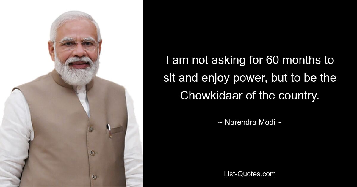 I am not asking for 60 months to sit and enjoy power, but to be the Chowkidaar of the country. — © Narendra Modi