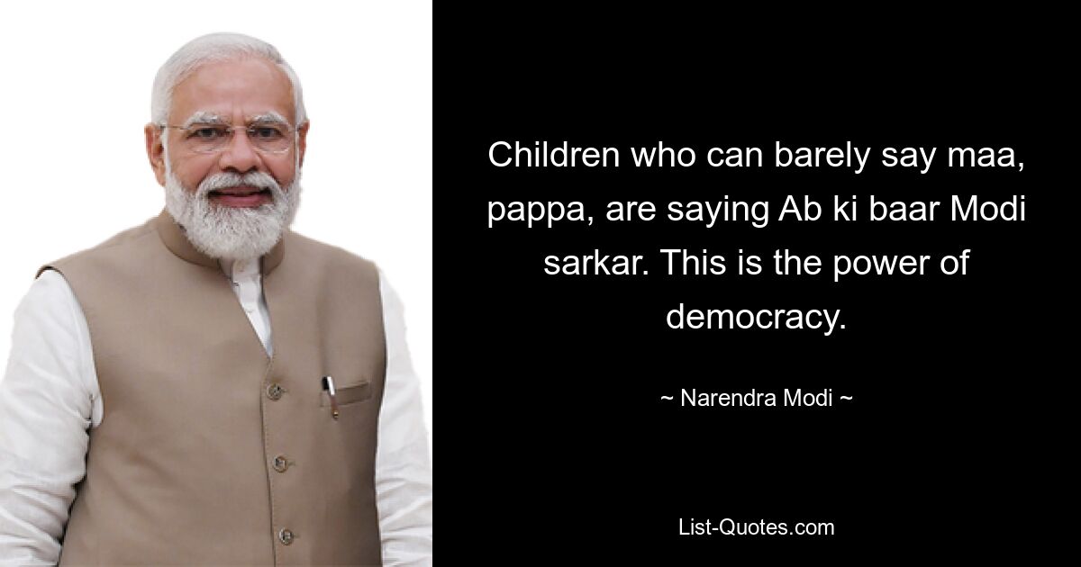 Children who can barely say maa, pappa, are saying Ab ki baar Modi sarkar. This is the power of democracy. — © Narendra Modi