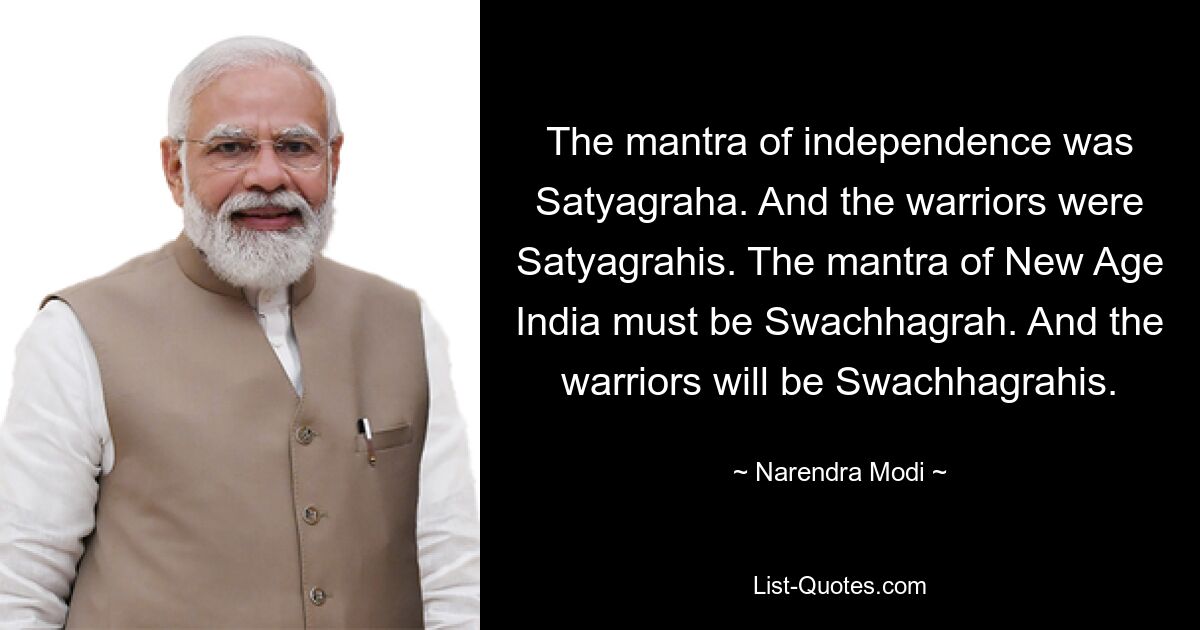 The mantra of independence was Satyagraha. And the warriors were Satyagrahis. The mantra of New Age India must be Swachhagrah. And the warriors will be Swachhagrahis. — © Narendra Modi