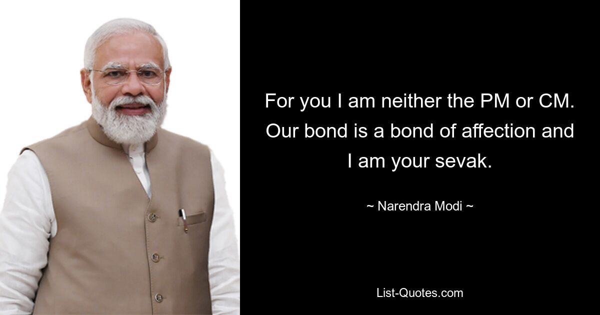 For you I am neither the PM or CM. Our bond is a bond of affection and I am your sevak. — © Narendra Modi