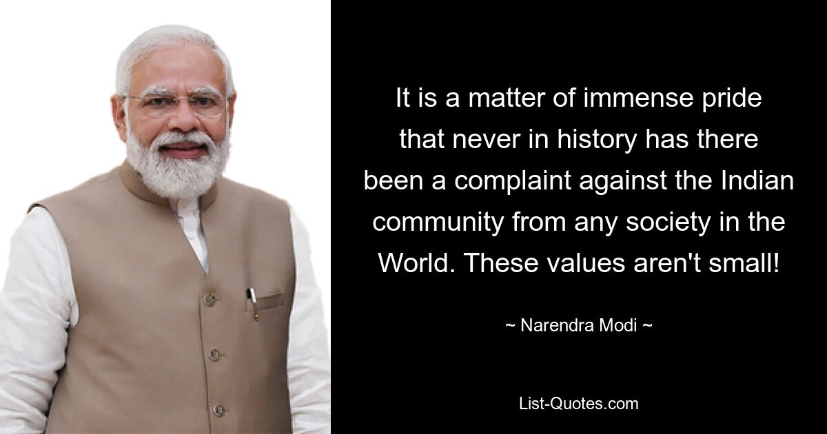 It is a matter of immense pride that never in history has there been a complaint against the Indian community from any society in the World. These values aren't small! — © Narendra Modi