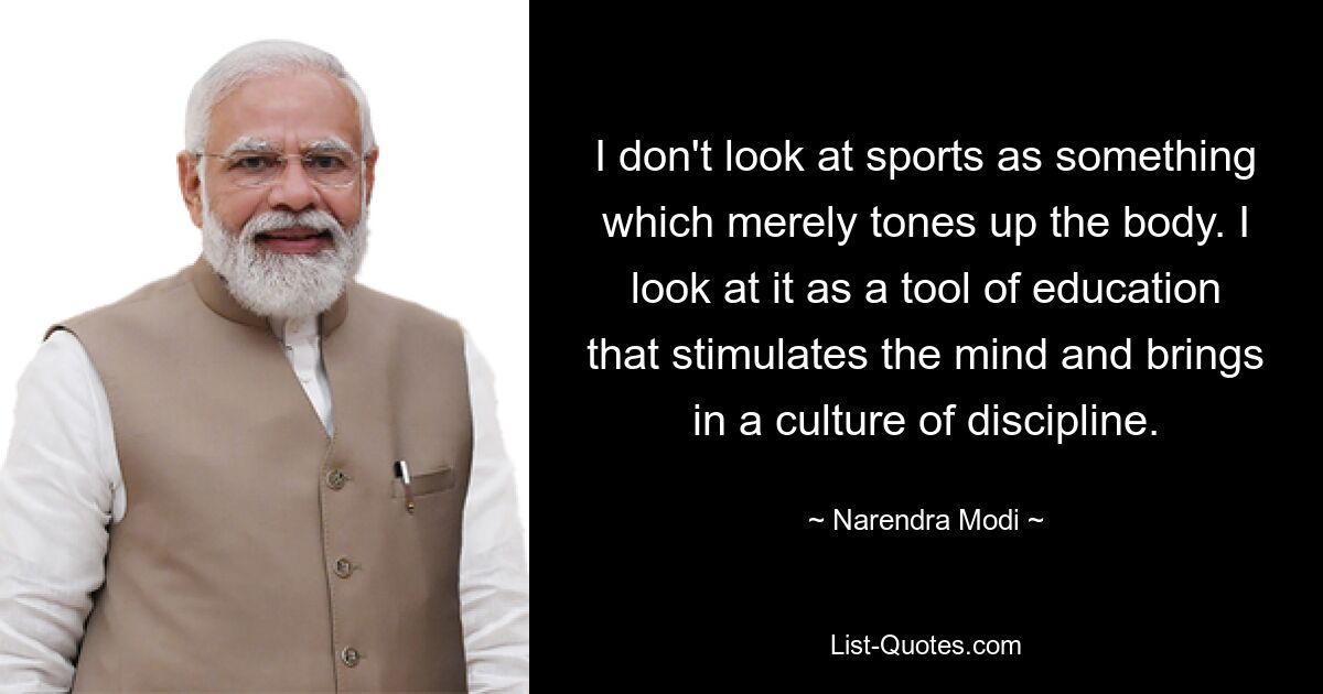 I don't look at sports as something which merely tones up the body. I look at it as a tool of education that stimulates the mind and brings in a culture of discipline. — © Narendra Modi