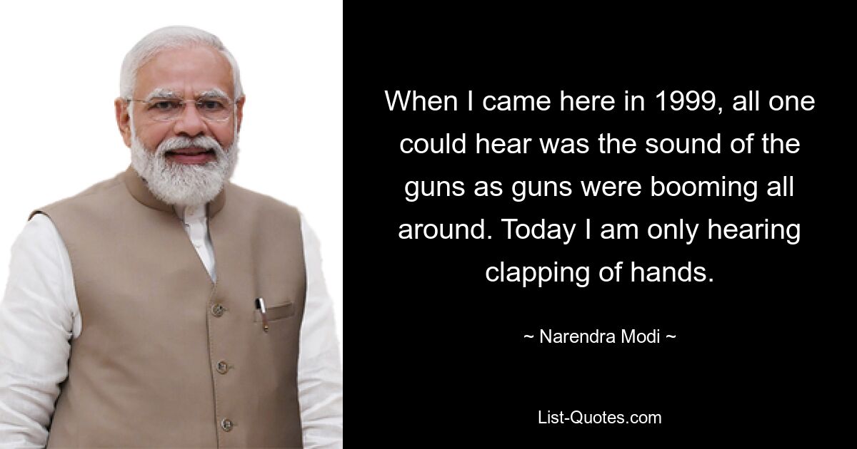 When I came here in 1999, all one could hear was the sound of the guns as guns were booming all around. Today I am only hearing clapping of hands. — © Narendra Modi