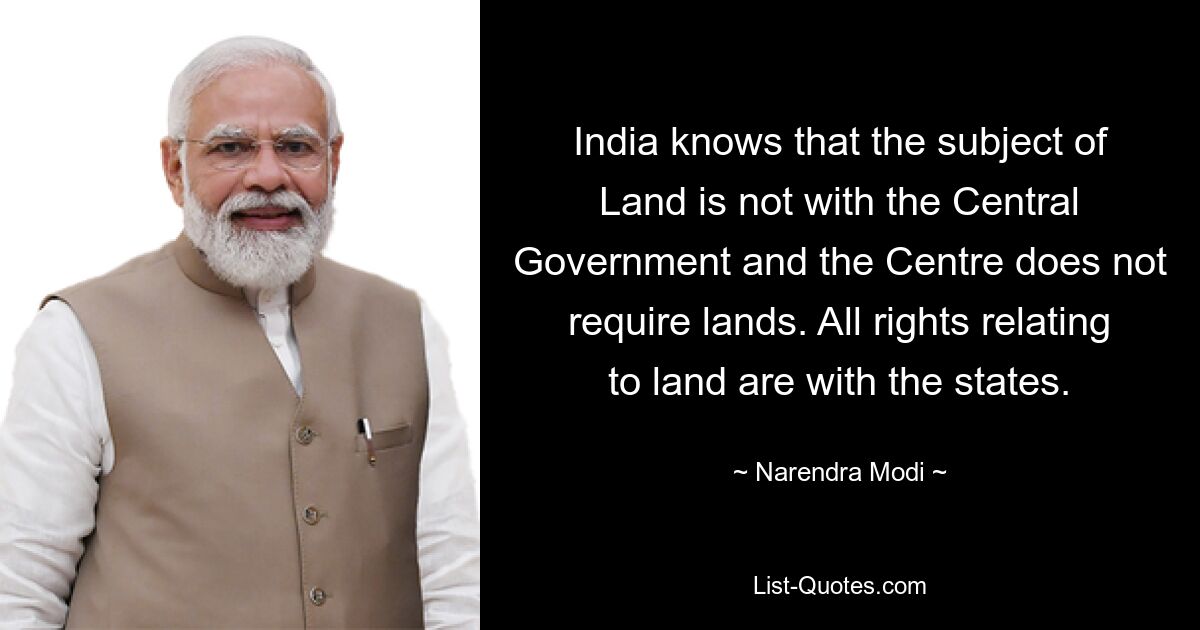 India knows that the subject of Land is not with the Central Government and the Centre does not require lands. All rights relating to land are with the states. — © Narendra Modi