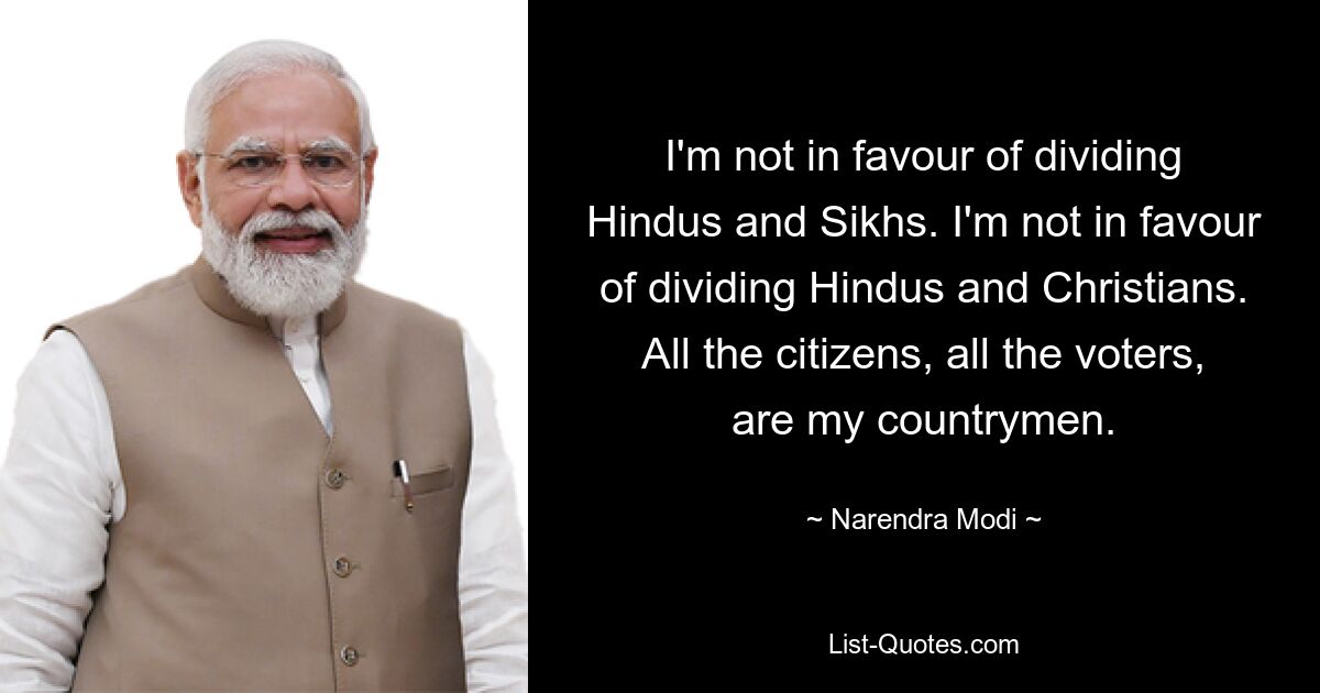 I'm not in favour of dividing Hindus and Sikhs. I'm not in favour of dividing Hindus and Christians. All the citizens, all the voters, are my countrymen. — © Narendra Modi