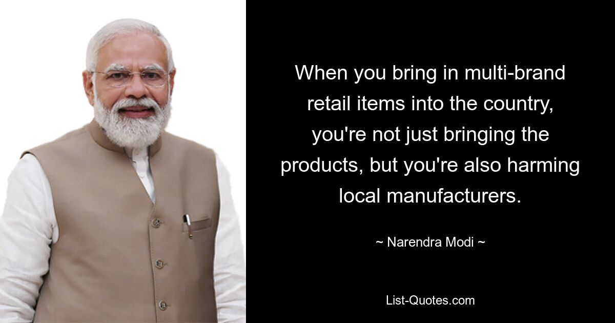 When you bring in multi-brand retail items into the country, you're not just bringing the products, but you're also harming local manufacturers. — © Narendra Modi