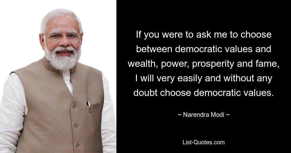 If you were to ask me to choose between democratic values and wealth, power, prosperity and fame, I will very easily and without any doubt choose democratic values. — © Narendra Modi