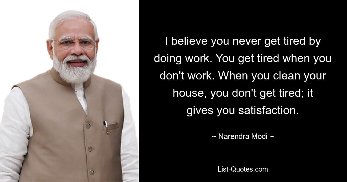 I believe you never get tired by doing work. You get tired when you don't work. When you clean your house, you don't get tired; it gives you satisfaction. — © Narendra Modi