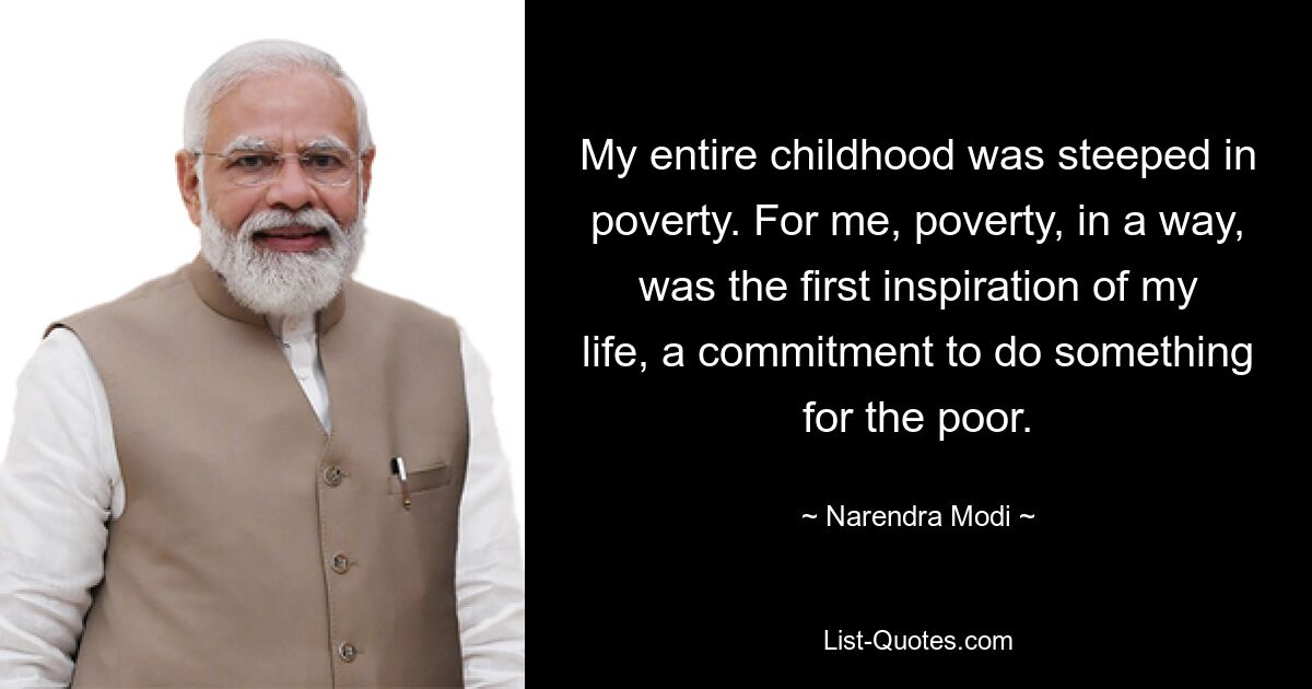 My entire childhood was steeped in poverty. For me, poverty, in a way, was the first inspiration of my life, a commitment to do something for the poor. — © Narendra Modi