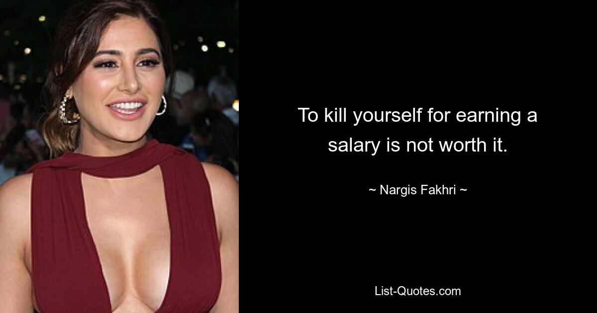 To kill yourself for earning a salary is not worth it. — © Nargis Fakhri