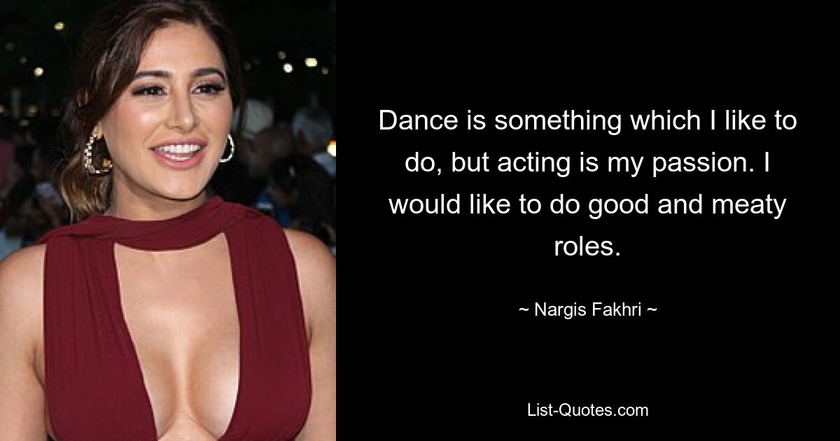 Dance is something which I like to do, but acting is my passion. I would like to do good and meaty roles. — © Nargis Fakhri