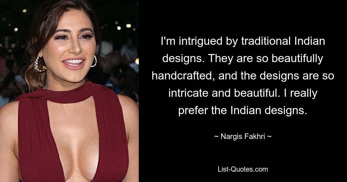 I'm intrigued by traditional Indian designs. They are so beautifully handcrafted, and the designs are so intricate and beautiful. I really prefer the Indian designs. — © Nargis Fakhri